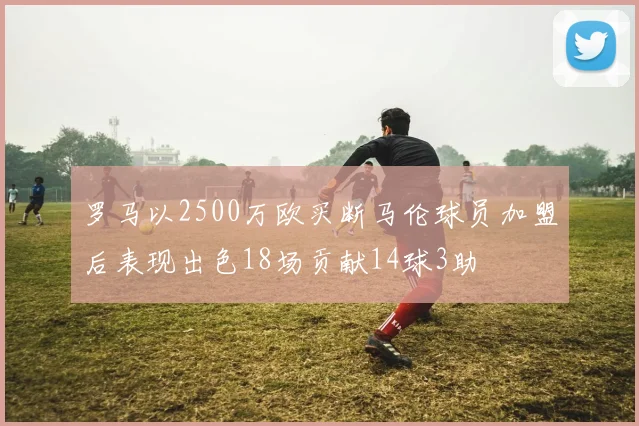 罗马以2500万欧买断马伦球员加盟后表现出色18场贡献14球3助