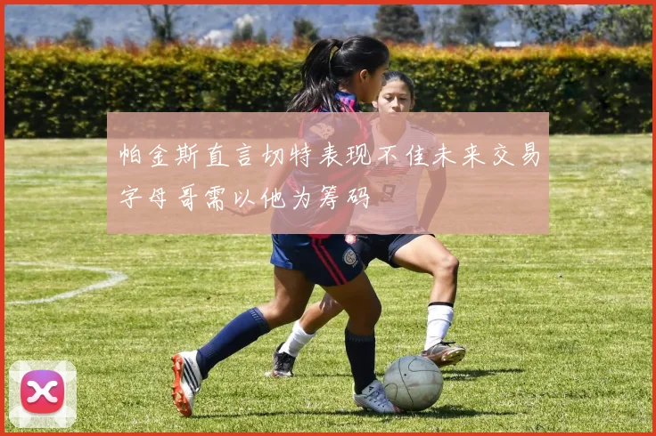 帕金斯直言切特表现不佳未来交易字母哥需以他为筹码