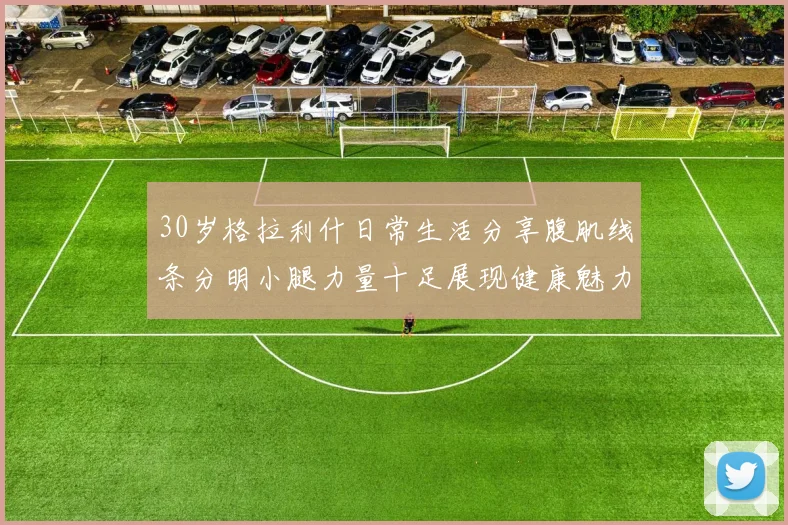 30岁格拉利什日常生活分享腹肌线条分明小腿力量十足展现健康魅力