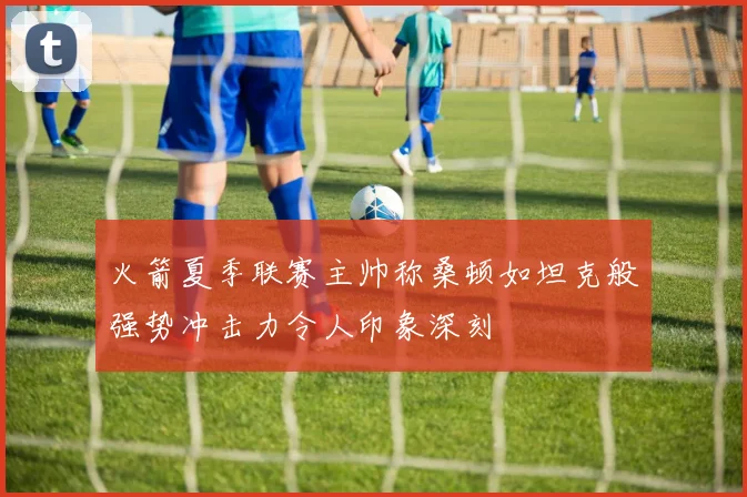 火箭夏季联赛主帅称桑顿如坦克般强势冲击力令人印象深刻