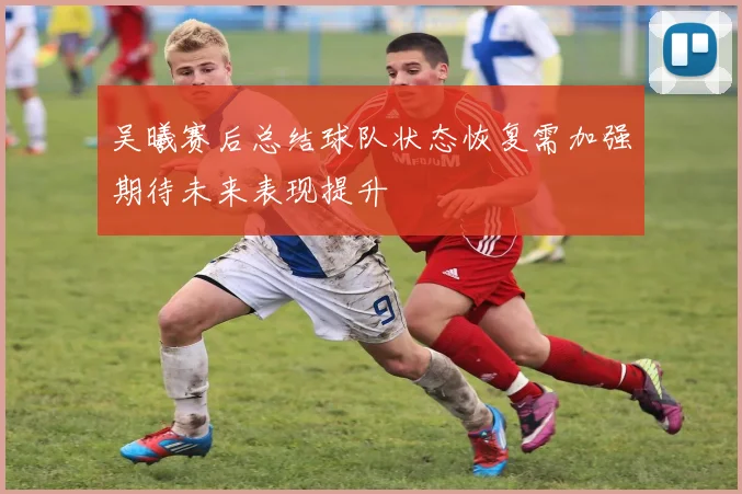吴曦赛后总结球队状态恢复需加强期待未来表现提升