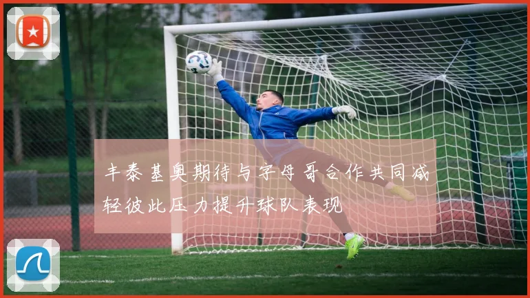 丰泰基奥期待与字母哥合作共同减轻彼此压力提升球队表现