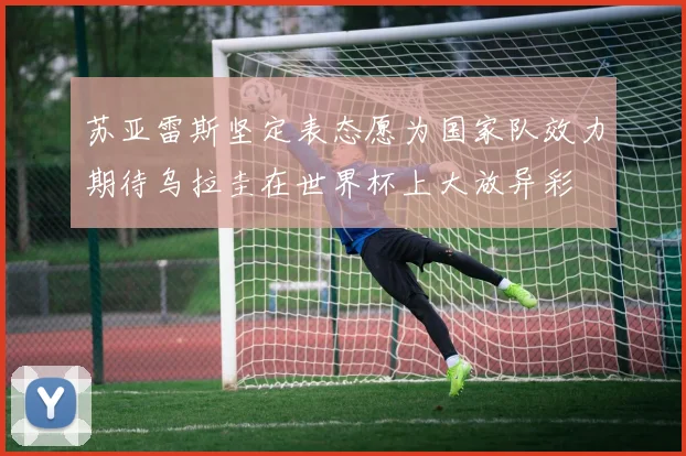 苏亚雷斯坚定表态愿为国家队效力期待乌拉圭在世界杯上大放异彩