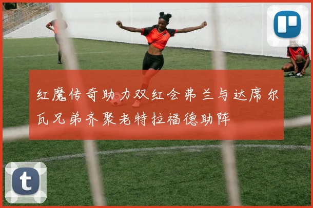 红魔传奇助力双红会弗兰与达席尔瓦兄弟齐聚老特拉福德助阵