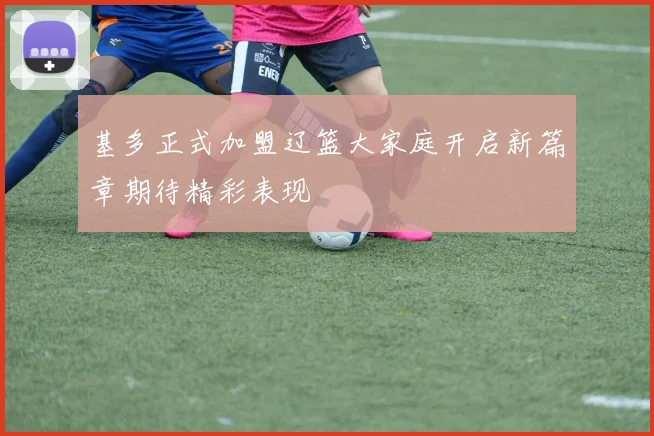 基多正式加盟辽篮大家庭开启新篇章期待精彩表现