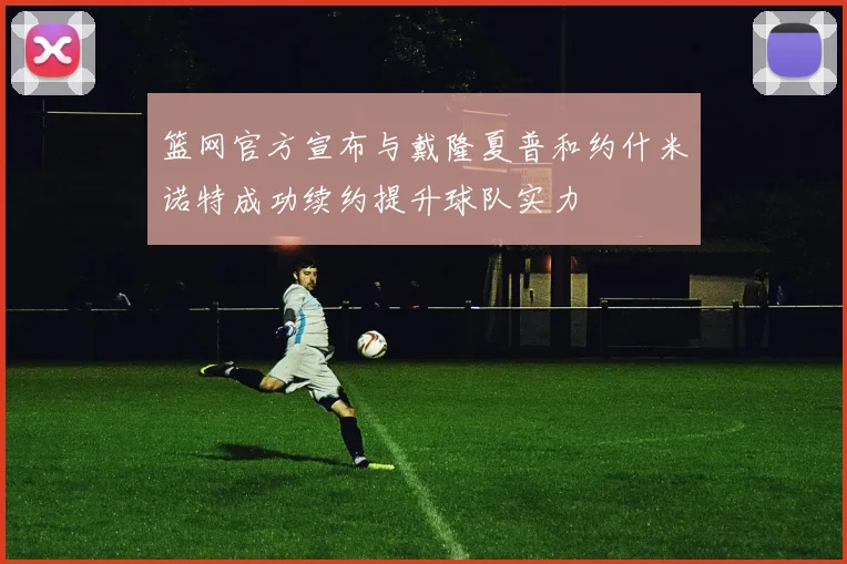 篮网官方宣布与戴隆夏普和约什米诺特成功续约提升球队实力